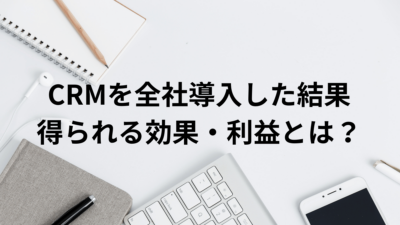 CRMを全社導入した結果得られる効果・利益とは？